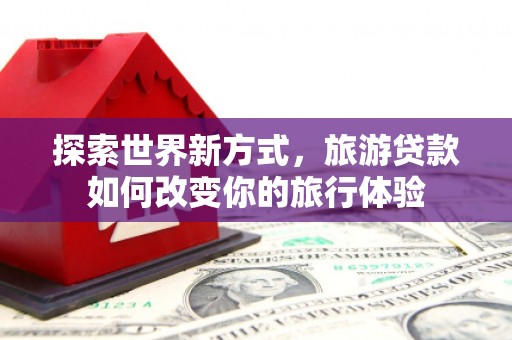 新乐探索世界新方式，旅游贷款如何改变你的旅行体验